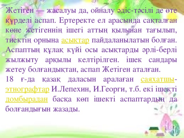 Жетіген — жасалуы да, ойналу әдіс-тәсілі де өте күрделі аспап. Ертеректе ел арасында сақталған көне жетігеннің ішегі аттың қылынан тағылып, тиектің орнына асықтар пайдаланылатын болған. Аспаптың құлақ күйі осы асықтарды әрлі-берлі жылжыту арқылы келтірілген. ішек сандары жетеу болғандықтан, аспап Жетіген аталған. 18 ғ-да қазақ даласын аралаған саяхатшы - этнографтар И.Лепехин, И.Георги, т.б. екі ішекті домбырадан басқа көп ішекті аспаптардың да болғандығын жазады.