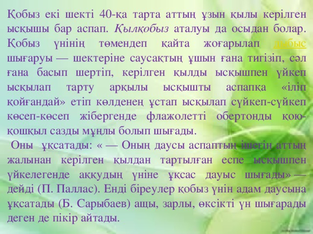 Қобыз екі шекті 40-қа тарта аттың ұзын қылы керілген ысқышы бар аспап. Қылқобыз аталуы да осыдан болар. Қобыз үнінің төмендеп қайта жоғарылап дыбыс шығаруы — шектеріне саусақтың ұшын ғана тигізіп, сәл ғана басып шертіп, керілген қылды ысқышпен үйкеп ысқылап тарту арқылы ысқышты аспапқа «іліп қойғандай» етіп көлденең ұстап ысқылап сүйкеп-сүйкеп көсеп-көсеп жібергенде флажолетті обертонды қою-қошқыл сазды мұңлы болып шығады.  Оны ұқсатады: « — Оның даусы аспаптың ішегін аттың жалынан керілген қылдан тартылған еспе ысқышпен үйкелегенде аққудың үніне ұқсас дауыс шығады» — дейді (П. Паллас). Енді біреулер қобыз үнін адам даусына ұқсатады (Б. Сарыбаев) ащы, зарлы, өксікті үн шығарады деген де пікір айтады.