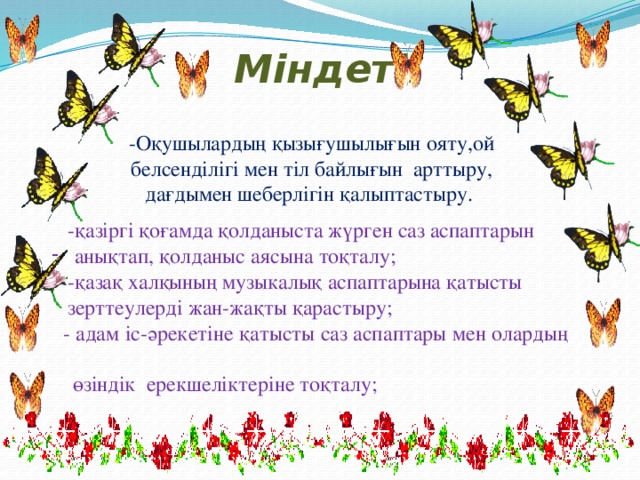 Міндеті: -Оқушылардың қызығушылығын ояту,ой белсенділігі мен тіл байлығын арттыру, дағдымен шеберлігін қалыптастыру.  -қазіргі қоғамда қолданыста жүрген саз аспаптарын  анықтап, қолданыс аясына тоқталу;  -қазақ халқының музыкалық аспаптарына қатысты  зерттеулерді жан-жақты қарастыру;  - адам іс-әрекетіне қатысты саз аспаптары мен олардың  өзіндік ерекшеліктеріне тоқталу;