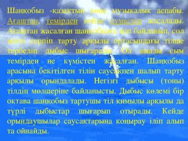 Шаңқобыз -қазақтың көне музыкалык аспабы. Ағаштан , темірден кейде күмістен жасалады. Ағаштан жасалған шаңқобызға жіп байланып, сол жіпті серпіп тарту арқылы ортасындағы тілше тербеліп дыбыс шығарады. Ол ашалы сым темірден не күмістен жасалған. Шаңқобыз арасына бекітілген тілін саусақпен шалып тарту арқылы орындалады. Негізгі дыбысы (тоны) тілдің мөлшеріне байланысты. Дыбыс көлемі бір октава шаңқобыз тартушы тіл қимылы арқылы да түрлі дыбыстар шығарып отырады. Кейде орындаушылар саусақтарына коңырау іліп алып та ойнайды.