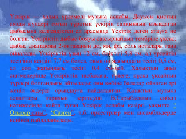 Үскірік — халық үрлемелі музыка аспабы. Дауысы қыстың аязды күндері соғып тұратын үскірік салқынның ызыңдаған дыбысына келгендіктен ел арасында Үскірік деген атауға ие болған. Үскіріктің дыбыс бояуы сазсырнайдың тембріне ұқсас; дыбыс диапазоны 2-октаваның до, ми, фа, соль ноталары ғана ойналады. Үскіріктің ұзың 12 см, биіктігі 5,8 см, ал үрлейтін тесігінің кеңдігі 7,7 см болса, оның оң жағындағы тесігі 0,5 см, ал сол жағындағы тесігі 0,4 см-дей. Халықтың аңыз әңгімелерінде Үскіріктің тасбақаға, түйеге, құсқа ұқсайтын түрлері болғандығы айтылады; оны көбіне балалар ойнаған әрі жеңіл әндерді орындауға пайдаланған. Қазақтың музыка аспаптары тарихын зерттеуші Б.Сарыбаевтың еңбегі нәтижесінде қайта туған Үскірік аспабы қазіргі уақытта “ Отырар сазы” , “ Сазген ” , т.б. оркестрлер мен ансамбльдерде кеңінен пайдаланылады.