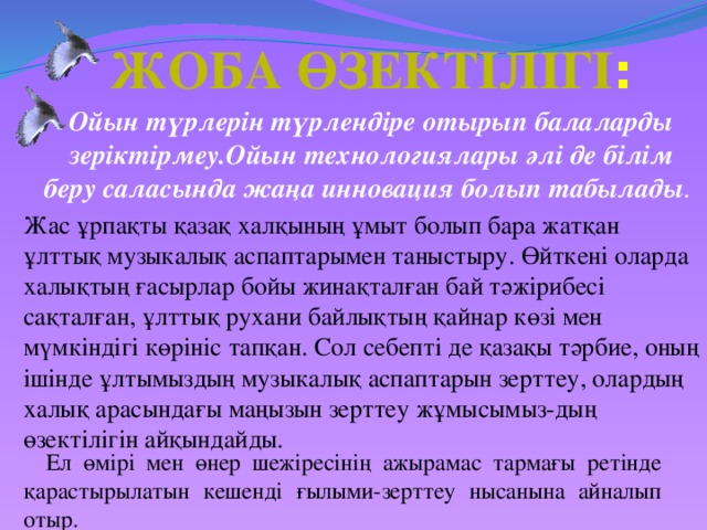 Жоба өзектілігі : Ойын түрлерін түрлендіре отырып балаларды зеріктірмеу.Ойын технологиялары әлі де білім беру саласында жаңа инновация болып табылады . Жас ұрпақты қазақ халқының ұмыт болып бара жатқан ұлттық музыкалық аспаптарымен таныстыру. Өйткені оларда халықтың ғасырлар бойы жинақталған бай тәжірибесі сақталған, ұлттық рухани байлықтың қайнар көзі мен мүмкіндігі көрініс тапқан. Сол себепті де қазақы тәрбие, оның ішінде ұлтымыздың музыкалық аспаптарын зерттеу, олардың халық арасындағы маңызын зерттеу жұмысымыз-дың өзектілігін айқындайды. Ел өмірі мен өнер шежіресінің ажырамас тармағы ретінде қарастырылатын кешенді ғылыми-зерттеу нысанына айналып отыр.