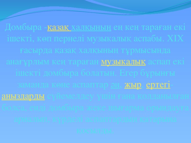 Домбыра - қазақ  халқының ең кең тараған екі ішекті, көп пернелі музыкалық аспабы. XIX ғасырда қазақ халқының тұрмысында анағұрлым кең тараған музыкалық аспап екі ішекті домбыра болатын. Егер бұрынғы заманда көне аспаптар ән , жыр , ертегі - аңыздарды сүйемелдеу үшін ғана қолданылған болса, енді домбыра жеке шығарма орындауға арналып, күрделі аспаптардың қатарына қосылды.