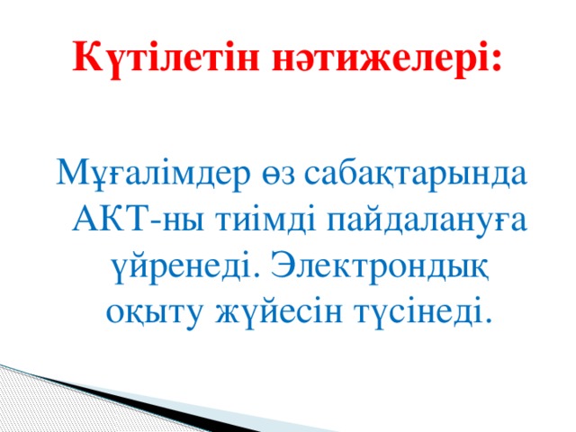 Күтілетін нәтижелері: Мұғалімдер өз сабақтарында АКТ-ны тиімді пайдалануға үйренеді. Электрондық оқыту жүйесін түсінеді.