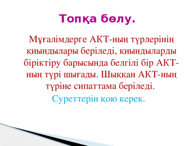 Топқа бөлу.  Мұғалімдерге АКТ-ның түрлерінің қиындылары беріледі, қиындыларды біріктіру барысында белгілі бір АКТ-ның түрі шығады. Шыққан АКТ-ның түріне сипаттама беріледі. Суреттерін қою керек.