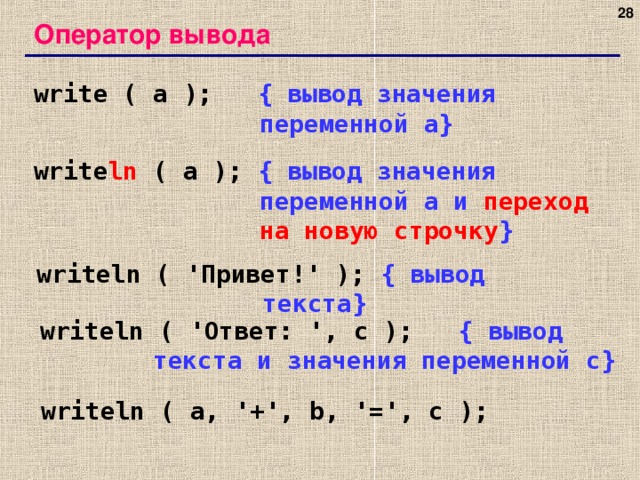 27 Оператор вывода write ( a );   { вывод значения переменной a} write ln ( a );  { вывод значения переменной a и переход на новую строчку } writeln ( ' Привет! ' );  { вывод текста } writeln ( ' Ответ: ', c );   { вывод текста и значения переменной c} writeln ( a, '+', b, '=', c ); 27 27