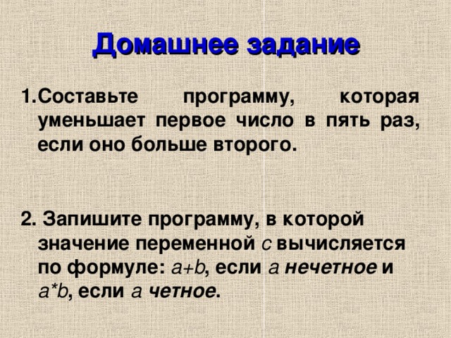 Домашнее задание Составьте программу, которая уменьшает первое число в пять раз, если оно больше второго.  2. Запишите программу, в которой значение переменной с вычисляется по формуле: a+b , если а  нечетное и a*b , если а  четное .