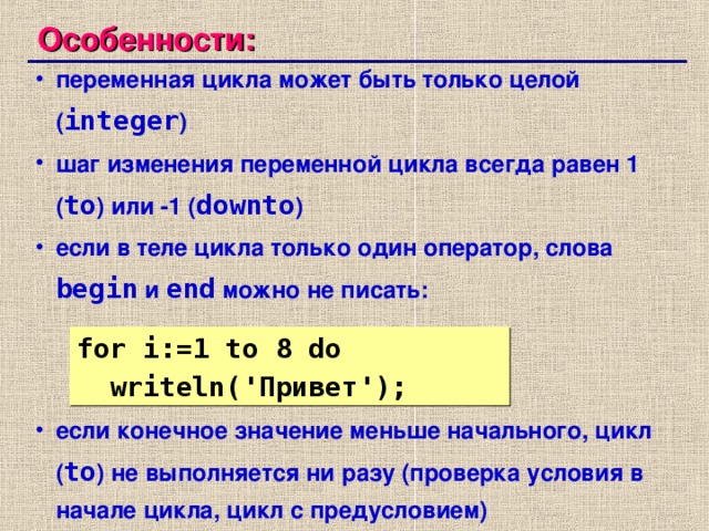 Особенности: переменная цикла может быть только целой ( integer ) шаг изменения переменной цикла всегда равен 1 ( to )  или -1 ( downto ) если в теле цикла только один оператор, слова begin  и end  можно не писать: если конечное значение меньше начального, цикл ( to ) не выполняется ни разу ( проверка условия в начале цикла, цикл с предусловием) переменная цикла может быть только целой ( integer ) шаг изменения переменной цикла всегда равен 1 ( to )  или -1 ( downto ) если в теле цикла только один оператор, слова begin  и end  можно не писать: если конечное значение меньше начального, цикл ( to ) не выполняется ни разу ( проверка условия в начале цикла, цикл с предусловием) for i:= 1  to 8 do  writeln( ' Привет ' );