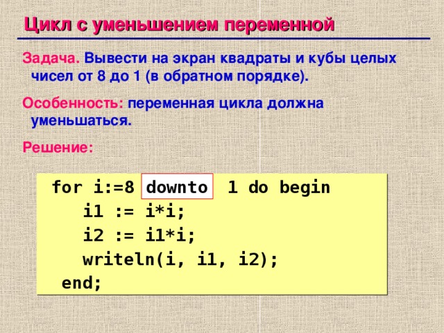 Цикл с уменьшением переменной Задача.  Вывести на экран квадраты и кубы целых чисел от 8 до 1 (в обратном порядке). Особенность:  переменная цикла должна уменьшаться. Решение:  for i:=8 1 do begin  i1 := i*i;  i2 := i1*i;  writeln(i, i1, i2);  end; down to