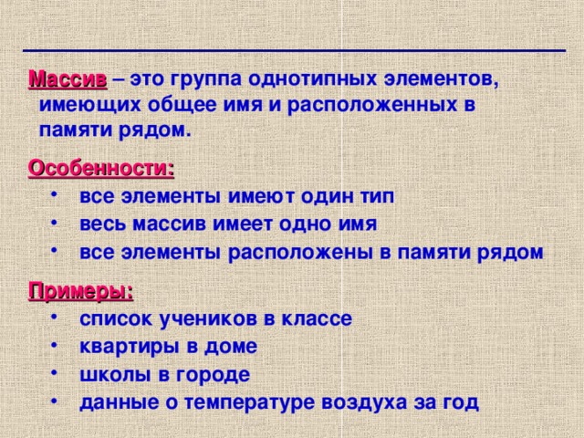 Массив  – это группа однотипных элементов, имеющих общее имя и расположенных в памяти рядом. Особенности: все элементы имеют один тип весь массив имеет одно имя все элементы расположены в памяти рядом все элементы имеют один тип весь массив имеет одно имя все элементы расположены в памяти рядом Примеры: список учеников в классе квартиры в доме школы в городе данные о температуре воздуха за год список учеников в классе квартиры в доме школы в городе данные о температуре воздуха за год