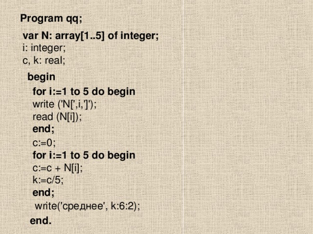 Program qq; var N: array[1..5] of integer; i: integer; c, k: real; begin for i:=1 to 5 do begin write ('N[',i,']'); read (N[i]); end; c:=0; for i:=1 to 5 do begin c:=c + N[i]; k:=c/5; end; write(' среднее', k:6:2); end.