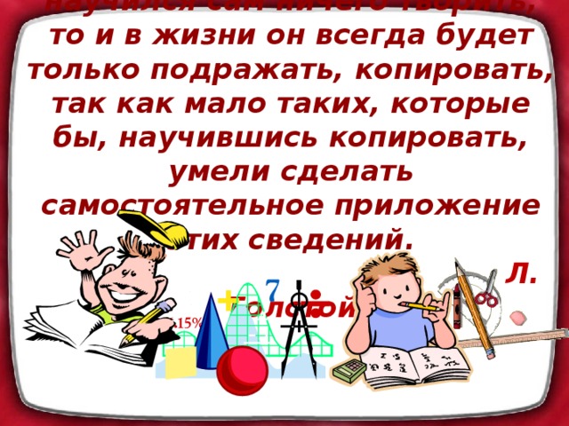 Если ученик в школе не научился сам ничего творить, то и в жизни он всегда будет только подражать, копировать, так как мало таких, которые бы, научившись копировать, умели сделать самостоятельное приложение этих сведений.  Л. Толстой