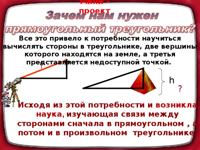 Мини - проект Все это привело к потребности научиться вычислять стороны в треугольнике, две вершины которого находятся на земле, а третья представляется недоступной точкой. ? h ? Исходя из этой потребности и возникла наука , изучающая связи между сторонами сначала в прямоугольном , а потом и в произвольном треугольнике .