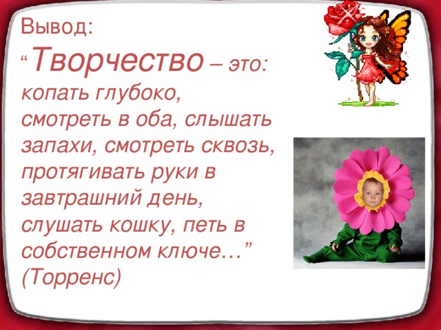 Вывод: “ Творчество – это: копать глубоко, смотреть в оба, слышать запахи, смотреть сквозь, протягивать руки в завтрашний день, слушать кошку, петь в собственном ключе…” (Торренс)