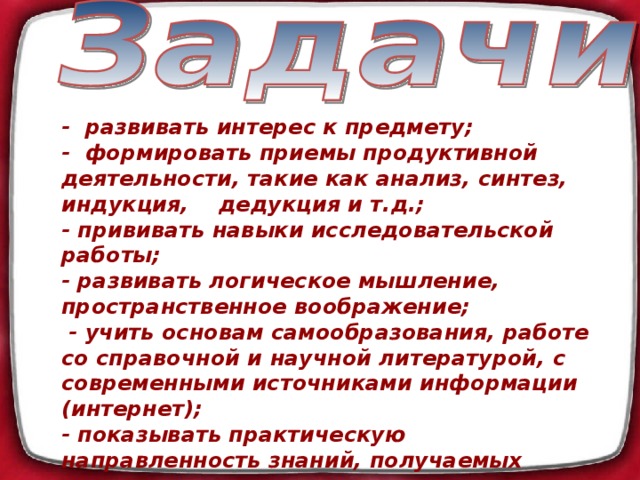 - развивать интерес к предмету; - формировать приемы продуктивной деятельности, такие как анализ, синтез, индукция, дедукция и т.д.; - прививать навыки исследовательской работы; - развивать логическое мышление, пространственное воображение;  - учить основам самообразования, работе со справочной и научной литературой, с современными источниками информации (интернет); - показывать практическую направленность знаний, получаемых школьниками на уроках математики; - учить мыслить широко, перспективно, видеть роль и место математики в общечеловеческой культуре.