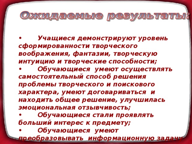 •  Учащиеся демонстрируют уровень сформированности творческого воображения, фантазии, творческую интуицию и творческие способности; •  Обучающиеся умеют осуществлять самостоятельный способ решения проблемы творческого и поискового характера, умеют договариваться и находить общее решение, улучшилась эмоциональная отзывчивость; •  Обучающиеся стали проявлять больший интерес к предмету; •  Обучающиеся умеют преобразовывать информационную задачу в творческую практическую;