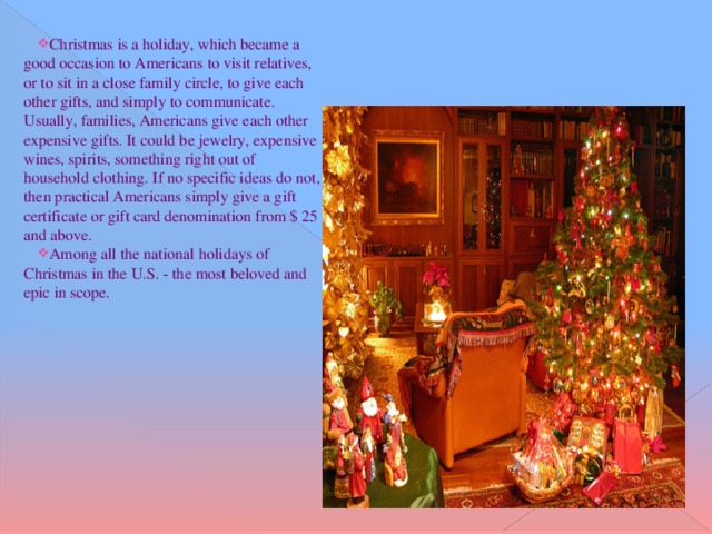 Christmas is a holiday, which became a good occasion to Americans to visit relatives, or to sit in a close family circle, to give each other gifts, and simply to communicate. Usually, families, Americans give each other expensive gifts. It could be jewelry, expensive wines, spirits, something right out of household clothing. If no specific ideas do not, then practical Americans simply give a gift certificate or gift card denomination from $ 25 and above. Among all the national holidays of Christmas in the U.S. - the most beloved and epic in scope.