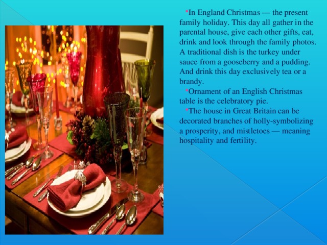 In England Christmas — the present family holiday. This day all gather in the parental house, give each other gifts, eat, drink and look through the family photos. A traditional dish is the turkey under sauce from a gooseberry and a pudding. And drink this day exclusively tea or a brandy. Ornament of an English Christmas table is the celebratory pie. The house in Great Britain can be decorated branches of holly-symbolizing a prosperity, and mistletoes — meaning hospitality and fertility.