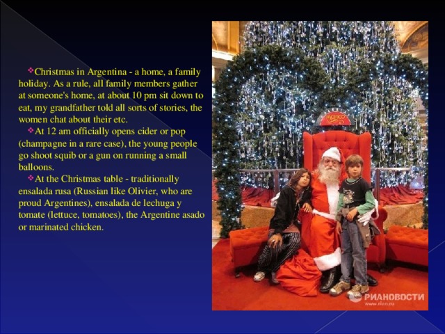 Christmas in Argentina - a home, a family holiday. As a rule, all family members gather at someone's home, at about 10 pm sit down to eat, my grandfather told all sorts of stories, the women chat about their etc. At 12 am officially opens cider or pop (champagne in a rare case), the young people go shoot squib or a gun on running a small balloons. At the Christmas table - traditionally ensalada rusa (Russian like Olivier, who are proud Argentines), ensalada de lechuga y tomate (lettuce, tomatoes), the Argentine asado or marinated chicken.