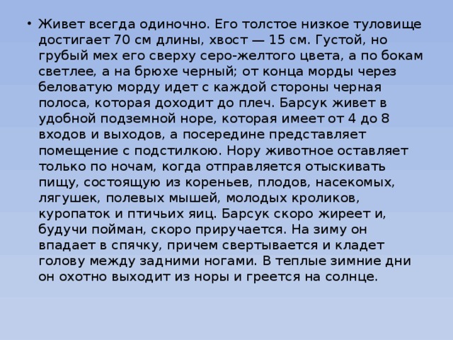 Живет всегда одиночно. Его толстое низкое туловище достигает 70 см длины, хвост — 15 см. Густой, но грубый мех его сверху серо-желтого цвета, а по бокам светлее, а на брюхе черный; от конца морды через беловатую морду идет с каждой стороны черная полоса, которая доходит до плеч. Барсук живет в удобной подземной норе, которая имеет от 4 до 8 входов и выходов, а посередине представляет помещение с подстилкою. Нору животное оставляет только по ночам, когда отправляется отыскивать пищу, состоящую из кореньев, плодов, насекомых, лягушек, полевых мышей, молодых кроликов, куропаток и птичьих яиц. Барсук скоро жиреет и, будучи пойман, скоро приручается. На зиму он впадает в спячку, причем свертывается и кладет голову между задними ногами. В теплые зимние дни он охотно выходит из норы и греется на солнце.