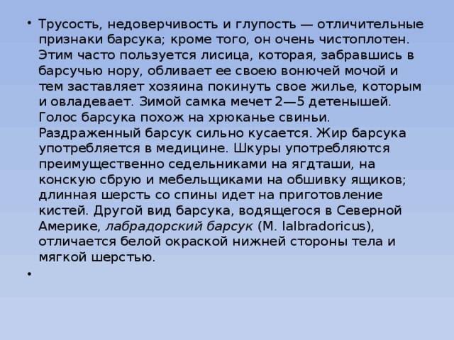 Трусость, недоверчивость и глупость — отличительные признаки барсука; кроме того, он очень чистоплотен. Этим часто пользуется лисица, которая, забравшись в барсучью нору, обливает ее своею вонючей мочой и тем заставляет хозяина покинуть свое жилье, которым и овладевает. Зимой самка мечет 2—5 детенышей. Голос барсука похож на хрюканье свиньи. Раздраженный барсук сильно кусается. Жир барсука употребляется в медицине. Шкуры употребляются преимущественно седельниками на ягдташи, на конскую сбрую и мебельщиками на обшивку ящиков; длинная шерсть со спины идет на приготовление кистей. Другой вид барсука, водящегося в Северной Америке,  лабрадорский барсук  (M. lalbradoricus), отличается белой окраской нижней стороны тела и мягкой шерстью.  