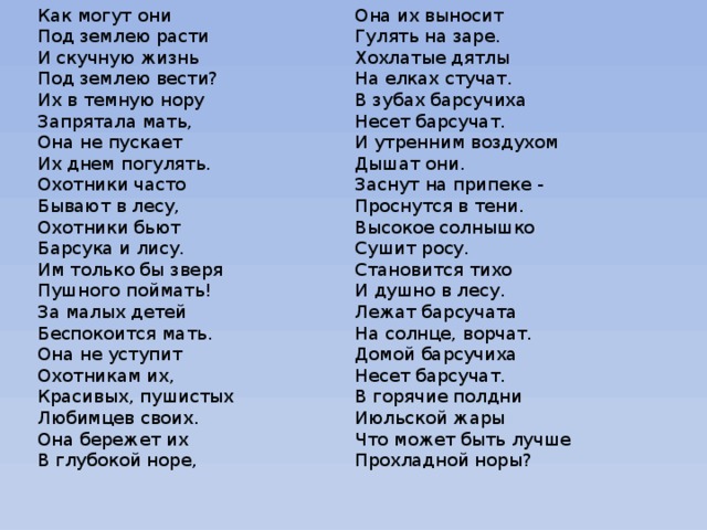 Как могут они Она их выносит Под землею расти Гулять на заре. И скучную жизнь Хохлатые дятлы Под землею вести? На елках стучат. Их в темную нору В зубах барсучиха Несет барсучат. Запрятала мать, Она не пускает И утренним воздухом Их днем погулять. Дышат они. Охотники часто Заснут на припеке - Бывают в лесу, Проснутся в тени. Высокое солнышко Охотники бьют Сушит росу. Барсука и лису. Им только бы зверя Становится тихо И душно в лесу. Пушного поймать! За малых детей Лежат барсучата На солнце, ворчат. Беспокоится мать. Домой барсучиха Она не уступит Несет барсучат. Охотникам их, Красивых, пушистых В горячие полдни Июльской жары Любимцев своих. Что может быть лучше Она бережет их В глубокой норе, Прохладной норы?