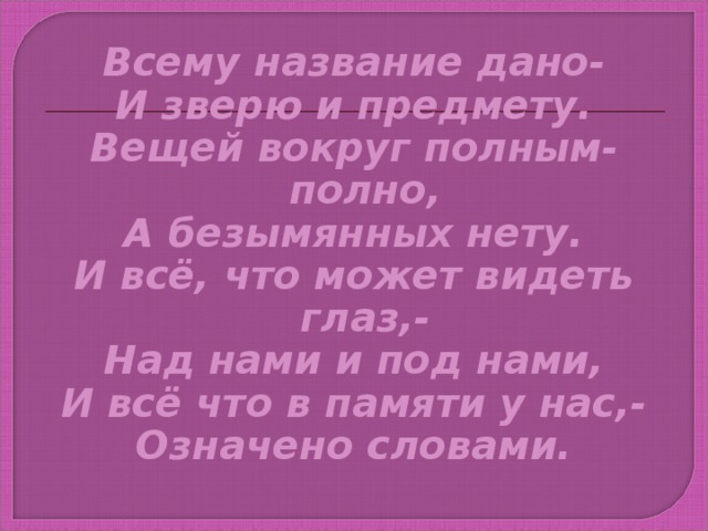 Всему название дано- И зверю и предмету. Вещей вокруг полным- полно, А безымянных нету. И всё, что может видеть глаз,- Над нами и под нами, И всё что в памяти у нас,- Означено словами.