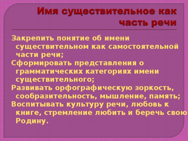 Закрепить понятие об имени существительном как самостоятельной части речи; Сформировать представления о грамматических категориях имени существительного; Развивать орфографическую зоркость, сообразительность, мышление, память; Воспитывать культуру речи, любовь к книге, стремление любить и беречь свою Родину. Запись числа, темы урока