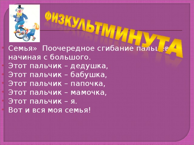 Семья»  Поочередное сгибание пальцев, начиная с большого. Этот пальчик – дедушка, Этот пальчик – бабушка, Этот пальчик – папочка, Этот пальчик – мамочка, Этот пальчик – я. Вот и вся моя семья!