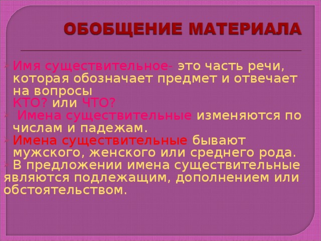 Имя существительное- это часть речи, которая обозначает предмет и отвечает на вопросы  КТО? или ЧТО?  Имена существительные изменяются по числам и падежам. Имена существительные бывают мужского, женского или среднего рода. В предложении имена существительные