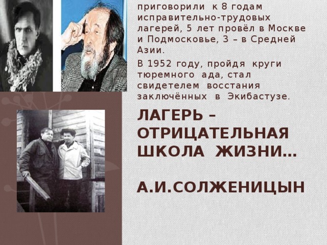 В 1945 – Солженицына приговорили к 8 годам исправительно-трудовых лагерей, 5 лет провёл в Москве и Подмосковье, 3 – в Средней Азии. В 1952 году, пройдя круги тюремного ада, стал свидетелем восстания заключённых в Экибастузе. Лагерь – отрицательная школа жизни…  А.И.Солженицын