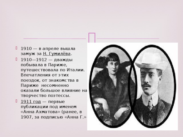 1910 — в апреле вышла замуж за Н. Гумилёва . 1910—1912 — дважды побывала в Париже, путешествовала по Италии. Впечатления от этих поездок, от знакомства в Париже несомненно оказали большое влияние на творчество поэтессы. 1911 год