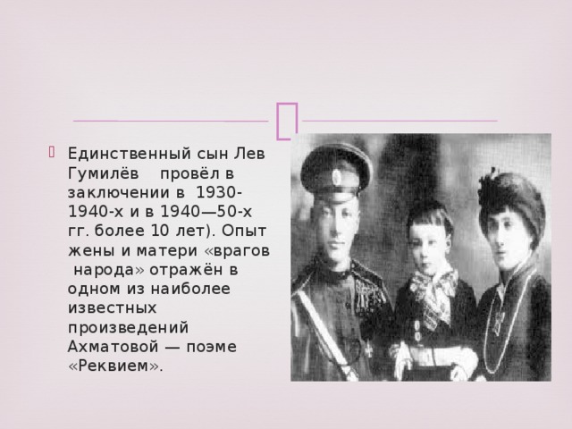 Единственный сын Лев Гумилёв провёл в заключении в 1930-1940-х и в 1940—50-х гг. более 10 лет). Опыт жены и матери «врагов народа» отражён в одном из наиболее известных произведений Ахматовой — поэме «Реквием».