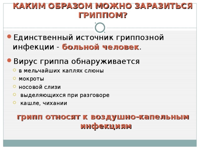 КАКИМ ОБРАЗОМ МОЖНО ЗАРАЗИТЬСЯ ГРИППОМ? Единственный источник гриппозной инфекции - больной человек . Вирус гриппа обнаруживается в мельчайших каплях слюны мокроты носовой слизи  выделяющихся при разговоре  кашле, чихании  в мельчайших каплях слюны мокроты носовой слизи  выделяющихся при разговоре  кашле, чихании  грипп относят к воздушно-капельным инфекциям грипп относят к воздушно-капельным инфекциям