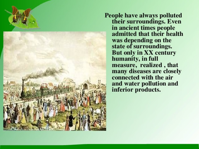 People have always polluted their surroundings . Even in ancient times people admitted that their health was depending on the state of surroundings.  But only in XX century humanity, in full measure, realized , that many diseases are closely connected with the air and water pollution and inferior products.