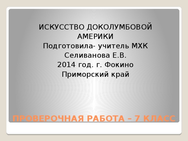 ИСКУССТВО ДОКОЛУМБОВОЙ АМЕРИКИ Подготовила- учитель МХК Селиванова Е.В. 2014 год. г. Фокино Приморский край ПРОВЕРОЧНАЯ РАБОТА – 7 КЛАСС