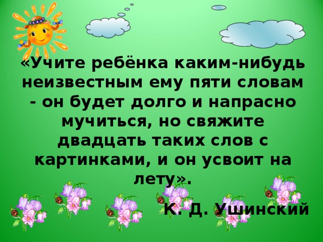 «Учите ребёнка каким-нибудь неизвестным ему пяти словам - он будет долго и напрасно мучиться, но свяжите двадцать таких слов с картинками, и он усвоит на лету».  К. Д. Ушинский Поэтому педагогическое воздействие при развитии речи дошкольников – очень сложное дело. Необходимо научить детей связно, последовательно, грамматически правильно излагать свои мысли, рассказывать о различных событиях из окружающей жизни. Учитывая, что в данное время дети перенасыщены информацией, необходимо, чтобы процесс обучения был для них интересным, занимательным, развивающим. Для достижения такого эффекта мы решили использовать нетрадиционные формы работы с детьми по формированию связной речи, а именно, метод мнемотехники.