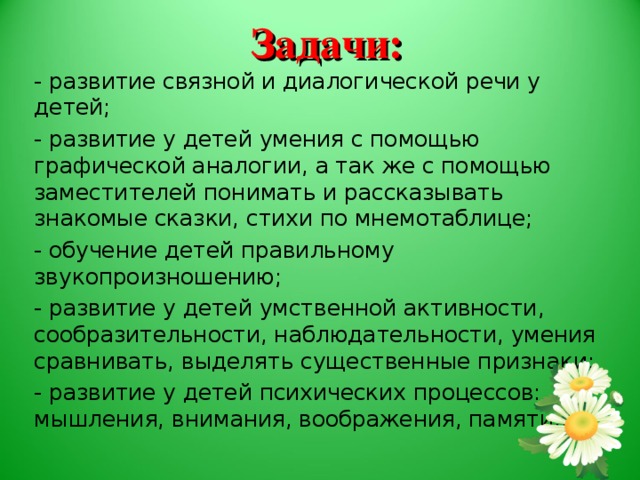 Задачи: - развитие связной и диалогической речи у детей; - развитие у детей умения с помощью графической аналогии, а так же с помощью заместителей понимать и рассказывать знакомые сказки, стихи по мнемотаблице; - обучение детей правильному звукопроизношению; - развитие у детей умственной активности, сообразительности, наблюдательности, умения сравнивать, выделять существенные признаки; - развитие у детей психических процессов: мышления, внимания, воображения, памяти…; С помощью мнемотехники решаются следующие задачи: - развитие связной и диалогической речи у детей; - развитие у детей умения с помощью графической аналогии, а так же с помощью заместителей понимать и рассказывать знакомые сказки, стихи по мнемотаблице; - обучение детей правильному звукопроизношению; - развитие у детей умственной активности, сообразительности, наблюдательности, умения сравнивать, выделять существенные признаки; - развитие у детей психических процессов: мышления, внимания, воображения, памяти…;