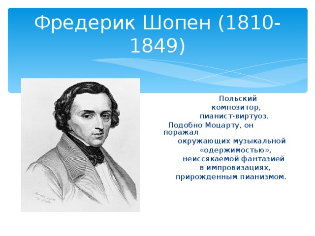 Фредерик Шопен (1810-1849)  Польский  композитор,  пианист-виртуоз.  Подобно Моцарту, он поражал  окружающих музыкальной  «одержимостью»,  неиссякаемой фантазией  в импровизациях,  прирожденным пианизмом.