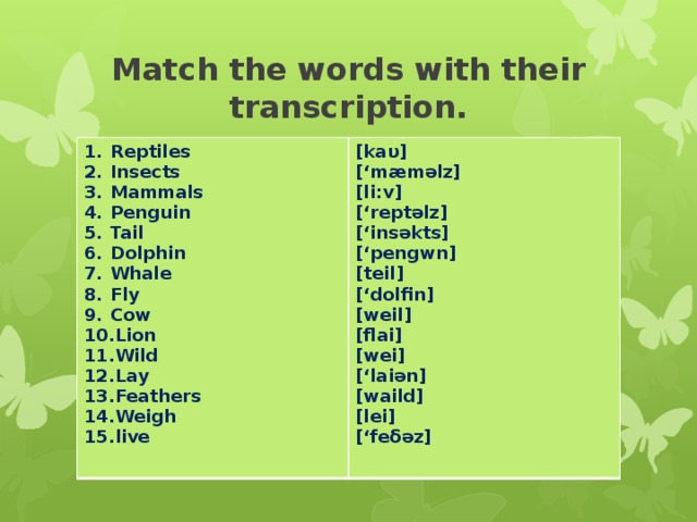Match the words with their transcription. Reptiles Insects Mammals Penguin Tail Dolphin Whale Fly Cow Lion Wild Lay Feathers Weigh live [kaυ] [‘mæməlz] [li:v] [‘reptəlz] [‘insəkts] [‘pengwn] [teil] [‘dolfin] [weil] [flai] [wei] [‘laiən] [waild] [lei] [‘feδəz]