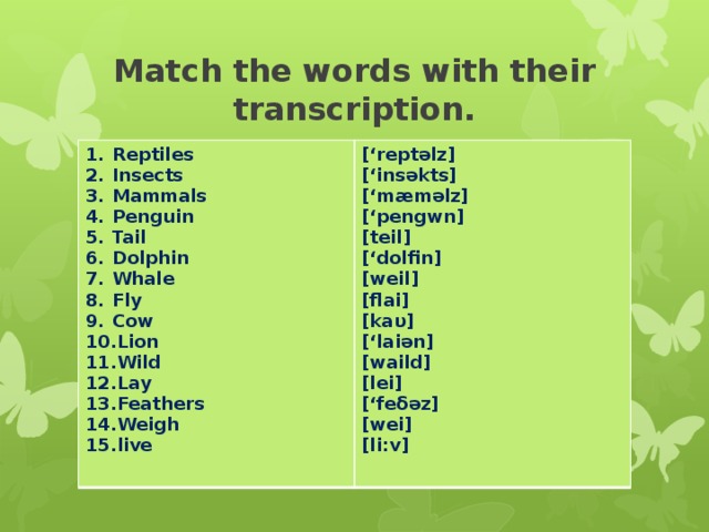 Match the words with their transcription. Reptiles Insects Mammals Penguin Tail Dolphin Whale Fly Cow Lion Wild Lay Feathers Weigh live [‘reptəlz] [‘insəkts] [‘mæməlz] [‘pengwn] [teil] [‘dolfin] [weil] [flai] [kaυ] [‘laiən] [waild] [lei] [‘feδəz] [wei] [li:v]
