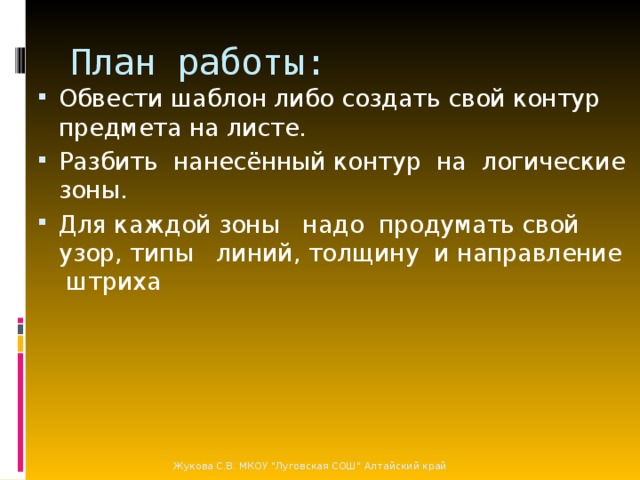 План работы: Обвести шаблон либо создать свой контур предмета на листе. Разбить нанесённый контур на логические зоны. Для каждой зоны надо продумать свой узор, типы линий, толщину и направление штриха Жукова С.В. МКОУ 