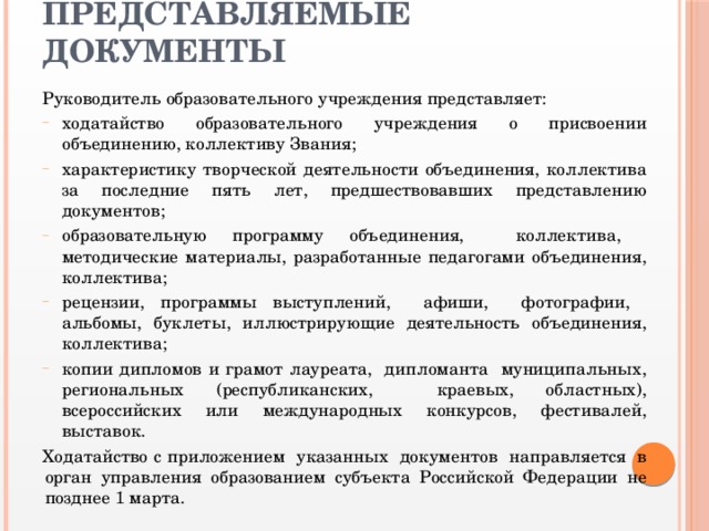 Представляемые документы   Руководитель образовательного учреждения представляет: ходатайство образовательного учреждения о присвоении объединению, коллективу Звания; характеристику творческой деятельности объединения, коллектива за последние пять лет, предшествовавших представлению документов; образовательную программу объединения, коллектива, методические материалы, разработанные педагогами объединения, коллектива; рецензии, программы выступлений, афиши, фотографии, альбомы, буклеты, иллюстрирующие деятельность объединения, коллектива; копии дипломов и грамот лауреата, дипломанта муниципальных, региональных (республиканских, краевых, областных), всероссийских или международных конкурсов, фестивалей, выставок. Ходатайство с приложением указанных документов направляется в орган управления образованием субъекта Российской Федерации не позднее 1 марта.