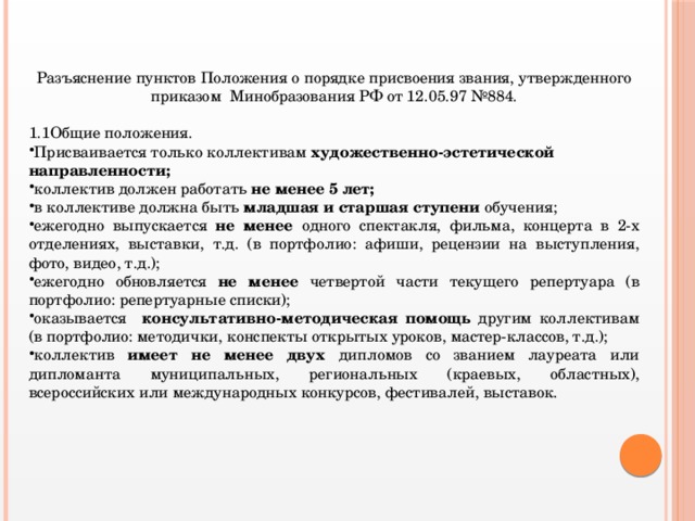 Разъяснение пунктов Положения о порядке присвоения звания, утвержденного приказом Минобразования РФ от 12.05.97 №884. 1.1Общие положения. Присваивается только коллективам художественно-эстетической направленности; коллектив должен работать не менее 5 лет; в коллективе должна быть младшая и старшая ступени обучения; ежегодно выпускается не менее одного спектакля, фильма, концерта в 2-х отделениях, выставки, т.д. (в портфолио: афиши, рецензии на выступления, фото, видео, т.д.); ежегодно обновляется не менее четвертой части текущего репертуара (в портфолио: репертуарные списки); оказывается консультативно-методическая помощь другим коллективам (в портфолио: методички, конспекты открытых уроков, мастер-классов, т.д.); коллектив имеет не менее двух дипломов со званием лауреата или дипломанта муниципальных, региональных (краевых, областных), всероссийских или международных конкурсов, фестивалей, выставок.