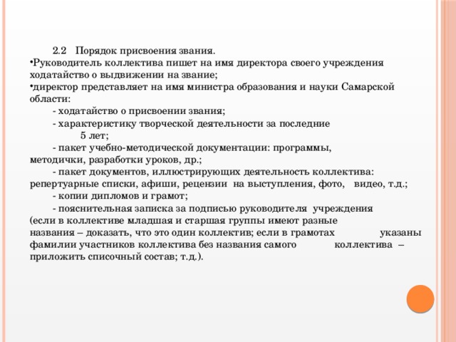 2.2  Порядок присвоения звания. Руководитель коллектива пишет на имя директора своего учреждения ходатайство о выдвижении на звание; директор представляет на имя министра образования и науки Самарской области:  - ходатайство о присвоении звания;  - характеристику творческой деятельности за последние  5 лет;  - пакет учебно-методической документации: программы,    методички, разработки уроков, др.;   - пакет документов, иллюстрирующих деятельность коллектива:    репертуарные списки, афиши, рецензии на выступления, фото,  видео, т.д.;  - копии дипломов и грамот;  - пояснительная записка за подписью руководителя учреждения  (если в коллективе младшая и старшая группы имеют разные    названия – доказать, что это один коллектив; если в грамотах    указаны фамилии участников коллектива без названия самого  коллектива – приложить списочный состав; т.д.).