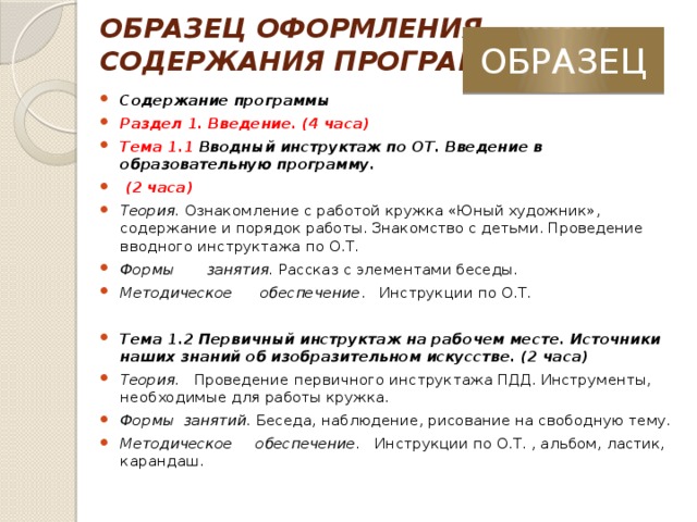 ОБРАЗЕЦ ОФОРМЛЕНИЯ  СОДЕРЖАНИЯ ПРОГРАММЫ ОБРАЗЕЦ Содержание программы Раздел 1. Введение. (4 часа) Тема 1.1 Вводный инструктаж по ОТ. Введение в образовательную программу.  (2 часа) Теория. Ознакомление с работой кружка «Юный художник», содержание и порядок работы. Знакомство с детьми. Проведение вводного инструктажа по О.Т. Формы занятия. Рассказ с элементами беседы. Методическое обеспечение . Инструкции по О.Т.   Тема 1.2 Первичный инструктаж на рабочем месте. Источники наших знаний об изобразительном искусстве. (2 часа) Теория. Проведение первичного инструктажа ПДД. Инструменты, необходимые для работы кружка. Формы занятий. Беседа, наблюдение, рисование на свободную тему. Методическое обеспечение. Инструкции по О.Т. , альбом, ластик, карандаш.