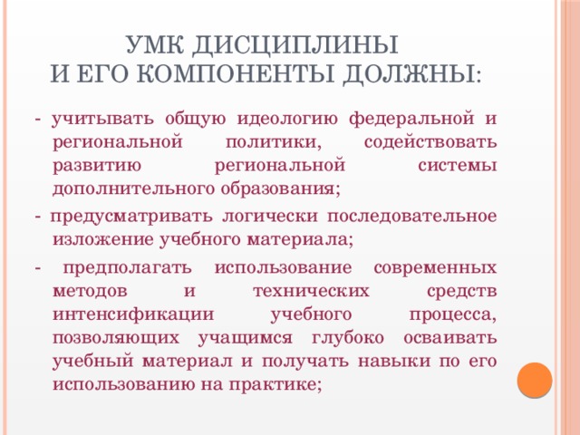 УМК дисциплины  и его компоненты должны: - учитывать общую идеологию федеральной и региональной политики, содействовать развитию региональной системы дополнительного образования; - предусматривать логически последовательное изложение учебного материала; - предполагать использование современных методов и технических средств интенсификации учебного процесса, позволяющих учащимся глубоко осваивать учебный материал и получать навыки по его использованию на практике;