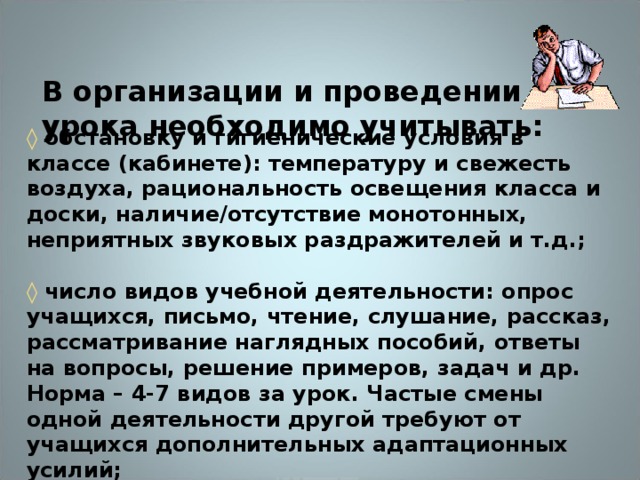 В организации и проведении урока необходимо учитывать:   ◊  обстановку и гигиенические условия в классе (кабинете): температуру и свежесть воздуха, рациональность освещения класса и доски, наличие/отсутствие монотонных, неприятных звуковых раздражителей и т.д.;   ◊ число видов учебной деятельности: опрос учащихся, письмо, чтение, слушание, рассказ, рассматривание наглядных пособий, ответы на вопросы, решение примеров, задач и др. Норма – 4-7 видов за урок. Частые смены одной деятельности другой требуют от учащихся дополнительных адаптационных усилий;