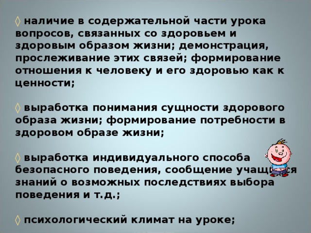 ◊ наличие в содержательной части урока вопросов, связанных со здоровьем и здоровым образом жизни; демонстрация, прослеживание этих связей; формирование отношения к человеку и его здоровью как к ценности;  ◊ выработка понимания сущности здорового образа жизни; формирование потребности в здоровом образе жизни;  ◊ выработка индивидуального способа безопасного поведения, сообщение учащимся знаний о возможных последствиях выбора поведения и т.д.;  ◊ психологический климат на уроке;  ◊ наличие на уроке эмоциональных разрядок: шуток, улыбок, афоризмов с комментариями и т.п.;