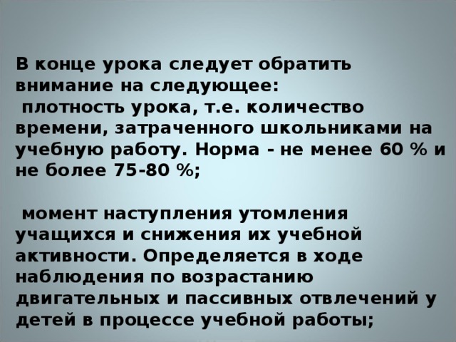 В конце урока следует обратить внимание на следующее:  плотность урока, т.е. количество времени, затраченного школьниками на учебную работу. Норма - не менее 60 % и не более 75-80 %;   момент наступления утомления учащихся и снижения их учебной активности. Определяется в ходе наблюдения по возрастанию двигательных и пассивных отвлечений у детей в процессе учебной работы;